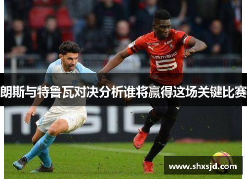 朗斯与特鲁瓦对决分析谁将赢得这场关键比赛