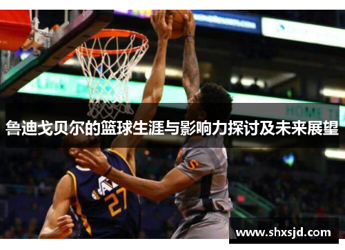 鲁迪戈贝尔的篮球生涯与影响力探讨及未来展望